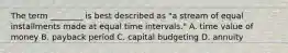 The term​ ________ is best described as​ "a stream of equal installments made at equal time intervals​." A. time value of money B. payback period C. capital budgeting D. annuity