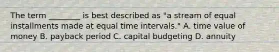 The term​ ________ is best described as​ "a stream of equal installments made at equal time intervals​." A. time value of money B. payback period C. capital budgeting D. annuity