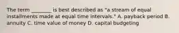 The term​ ________ is best described as​ "a stream of equal installments made at equal time intervals​." A. payback period B. annuity C. time value of money D. capital budgeting