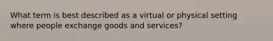 What term is best described as a virtual or physical setting where people exchange goods and services?