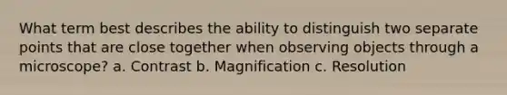 What term best describes the ability to distinguish two separate points that are close together when observing objects through a microscope? a. Contrast b. Magnification c. Resolution