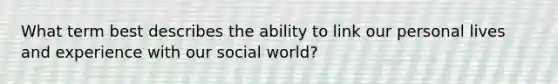 What term best describes the ability to link our personal lives and experience with our social world?