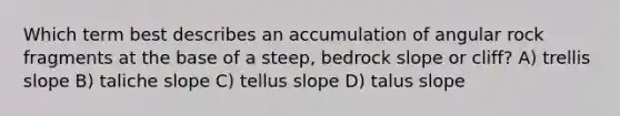 Which term best describes an accumulation of angular rock fragments at the base of a steep, bedrock slope or cliff? A) trellis slope B) taliche slope C) tellus slope D) talus slope