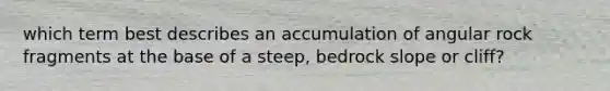 which term best describes an accumulation of angular rock fragments at the base of a steep, bedrock slope or cliff?