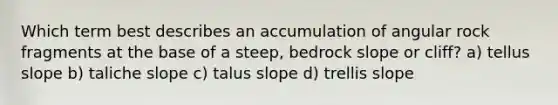 Which term best describes an accumulation of angular rock fragments at the base of a steep, bedrock slope or cliff? a) tellus slope b) taliche slope c) talus slope d) trellis slope