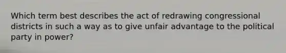 Which term best describes the act of redrawing congressional districts in such a way as to give unfair advantage to the political party in power?