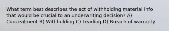 What term best describes the act of withholding material info that would be crucial to an underwriting decision? A) Concealment B) Withholding C) Leading D) Breach of warranty