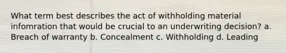 What term best describes the act of withholding material infomration that would be crucial to an underwriting decision? a. Breach of warranty b. Concealment c. Withholding d. Leading