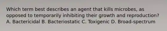 Which term best describes an agent that kills microbes, as opposed to temporarily inhibiting their growth and reproduction? A. Bactericidal B. Bacteriostatic C. Toxigenic D. Broad-spectrum