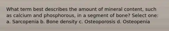 What term best describes the amount of mineral content, such as calcium and phosphorous, in a segment of bone? Select one: a. Sarcopenia b. Bone density c. Osteoporosis d. Osteopenia