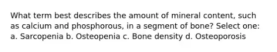 What term best describes the amount of mineral content, such as calcium and phosphorous, in a segment of bone? Select one: a. Sarcopenia b. Osteopenia c. Bone density d. Osteoporosis