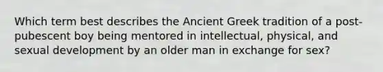 Which term best describes the Ancient Greek tradition of a post-pubescent boy being mentored in intellectual, physical, and sexual development by an older man in exchange for sex?