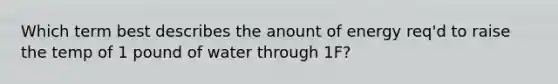 Which term best describes the anount of energy req'd to raise the temp of 1 pound of water through 1F?