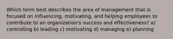 Which term best describes the area of management that is focused on​ influencing, motivating, and helping employees to contribute to an​ organization's success and​ effectiveness? a) controlling b) leading c) motivating d) managing e) planning