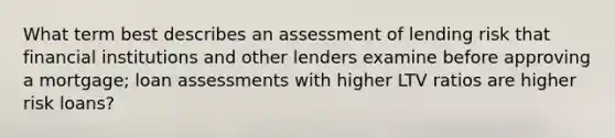 What term best describes an assessment of lending risk that financial institutions and other lenders examine before approving a mortgage; loan assessments with higher LTV ratios are higher risk loans?