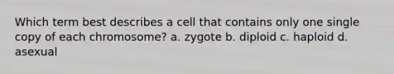 Which term best describes a cell that contains only one single copy of each chromosome? a. zygote b. diploid c. haploid d. asexual