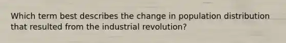 Which term best describes the change in population distribution that resulted from the industrial revolution?