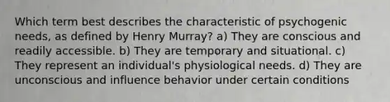 Which term best describes the characteristic of psychogenic needs, as defined by Henry Murray? a) They are conscious and readily accessible. b) They are temporary and situational. c) They represent an individual's physiological needs. d) They are unconscious and influence behavior under certain conditions