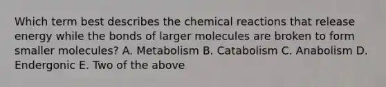 Which term best describes the chemical reactions that release energy while the bonds of larger molecules are broken to form smaller molecules? A. Metabolism B. Catabolism C. Anabolism D. Endergonic E. Two of the above