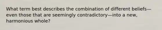 What term best describes the combination of different beliefs—even those that are seemingly contradictory—into a new, harmonious whole?