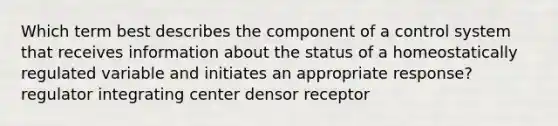 Which term best describes the component of a control system that receives information about the status of a homeostatically regulated variable and initiates an appropriate response? regulator integrating center densor receptor