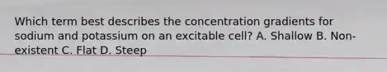 Which term best describes the concentration gradients for sodium and potassium on an excitable cell? A. Shallow B. Non-existent C. Flat D. Steep