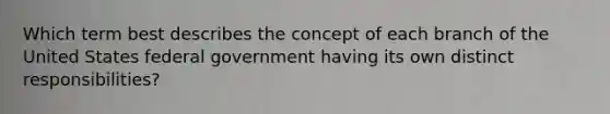 Which term best describes the concept of each branch of the United States federal government having its own distinct responsibilities?