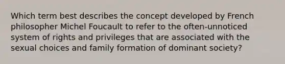 Which term best describes the concept developed by French philosopher Michel Foucault to refer to the often-unnoticed system of rights and privileges that are associated with the sexual choices and family formation of dominant society?