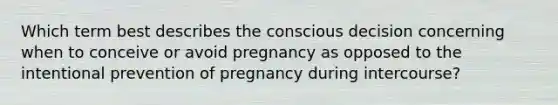 Which term best describes the conscious decision concerning when to conceive or avoid pregnancy as opposed to the intentional prevention of pregnancy during intercourse?