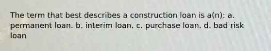 The term that best describes a construction loan is a(n): a. permanent loan. b. interim loan. c. purchase loan. d. bad risk loan