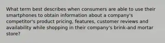 What term best describes when consumers are able to use their smartphones to obtain information about a company's competitor's product pricing, features, customer reviews and availability while shopping in their company's brink-and mortar store?