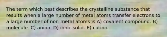 The term which best describes the crystalline substance that results when a large number of metal atoms transfer electrons to a large number of non-metal atoms is A) covalent compound. B) molecule. C) anion. D) ionic solid. E) cation.