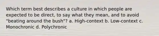 Which term best describes a culture in which people are expected to be direct, to say what they mean, and to avoid "beating around the bush"? a. High-context b. Low-context c. Monochronic d. Polychronic