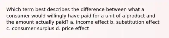 Which term best describes the difference between what a consumer would willingly have paid for a unit of a product and the amount actually paid? a. income effect b. substitution effect c. <a href='https://www.questionai.com/knowledge/k77rlOEdsf-consumer-surplus' class='anchor-knowledge'>consumer surplus</a> d. price effect