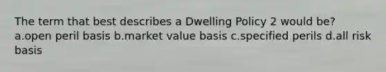 The term that best describes a Dwelling Policy 2 would be? a.open peril basis b.market value basis c.specified perils d.all risk basis