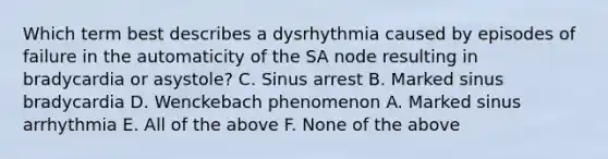 Which term best describes a dysrhythmia caused by episodes of failure in the automaticity of the SA node resulting in bradycardia or asystole? C. Sinus arrest B. Marked sinus bradycardia D. Wenckebach phenomenon A. Marked sinus arrhythmia E. All of the above F. None of the above