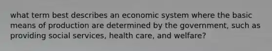 what term best describes an economic system where the basic means of production are determined by the government, such as providing social services, health care, and welfare?