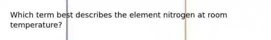 Which term best describes the element nitrogen at room temperature?