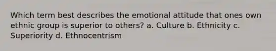 Which term best describes the emotional attitude that ones own ethnic group is superior to others? a. Culture b. Ethnicity c. Superiority d. Ethnocentrism