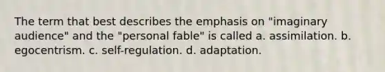 The term that best describes the emphasis on "imaginary audience" and the "personal fable" is called a. assimilation. b. egocentrism. c. self-regulation. d. adaptation.