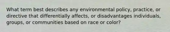 What term best describes any environmental policy, practice, or directive that differentially affects, or disadvantages individuals, groups, or communities based on race or color?