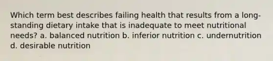 Which term best describes failing health that results from a long-standing dietary intake that is inadequate to meet nutritional needs? a. balanced nutrition b. inferior nutrition c. undernutrition d. desirable nutrition