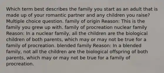 Which term best describes the family you start as an adult that is made up of your romantic partner and any children you raise? Multiple choice question. family of origin Reason: This is the family you grew up with. family of procreation nuclear family Reason: In a nuclear family, all the children are the biological children of both parents, which may or may not be true for a family of procreation. blended family Reason: In a blended family, not all the children are the biological offspring of both parents, which may or may not be true for a family of procreation.