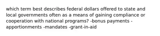 which term best describes federal dollars offered to state and local governments often as a means of gaining compliance or cooperation with national programs? -bonus payments -apportionments -mandates -grant-in-aid