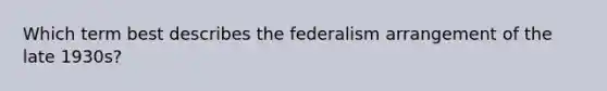 Which term best describes the federalism arrangement of the late 1930s?