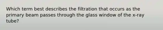 Which term best describes the filtration that occurs as the primary beam passes through the glass window of the x-ray tube?