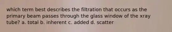 which term best describes the filtration that occurs as the primary beam passes through the glass window of the xray tube? a. total b. inherent c. added d. scatter