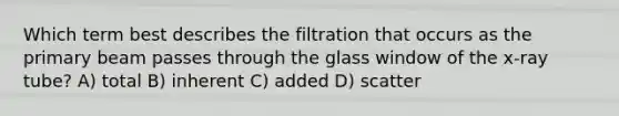 Which term best describes the filtration that occurs as the primary beam passes through the glass window of the x-ray tube? A) total B) inherent C) added D) scatter