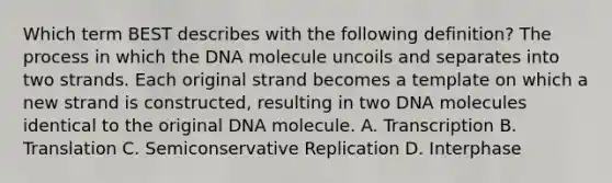 Which term BEST describes with the following definition? The process in which the DNA molecule uncoils and separates into two strands. Each original strand becomes a template on which a new strand is constructed, resulting in two DNA molecules identical to the original DNA molecule. A. Transcription B. Translation C. Semiconservative Replication D. Interphase