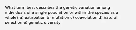 What term best describes the genetic variation among individuals of a single population or within the species as a whole? a) extirpation b) mutation c) coevolution d) natural selection e) genetic diversity